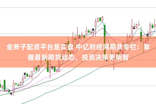 金斧子配资平台是实盘 中亿财经网期货专栏：掌握最新期货动态，投资决策更明智
