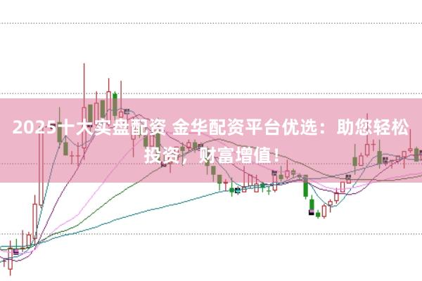 2025十大实盘配资 金华配资平台优选：助您轻松投资，财富增值！