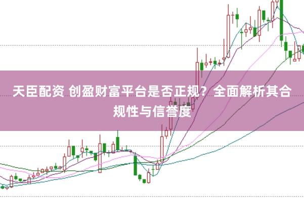天臣配资 创盈财富平台是否正规？全面解析其合规性与信誉度