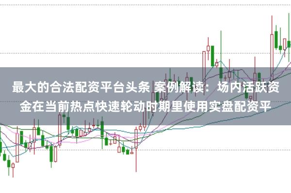 最大的合法配资平台头条 案例解读：场内活跃资金在当前热点快速轮动时期里使用实盘配资平