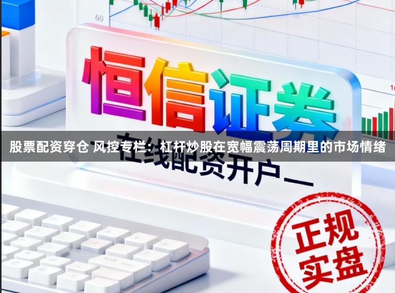 股票配资穿仓 风控专栏：杠杆炒股在宽幅震荡周期里的市场情绪