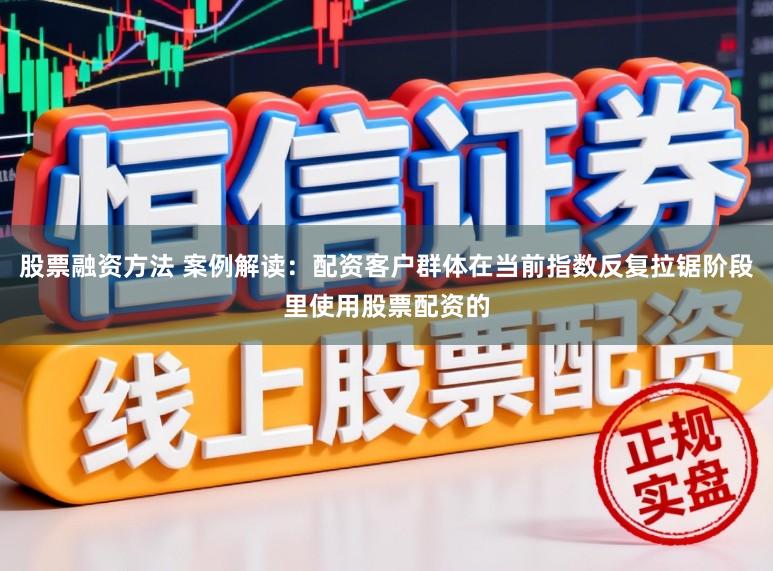 股票融资方法 案例解读：配资客户群体在当前指数反复拉锯阶段里使用股票配资的